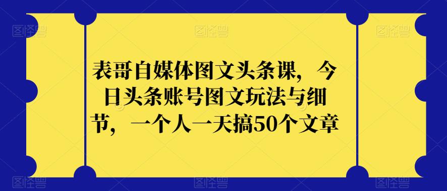 表哥自媒体图文头条课，今日头条账号图文玩法与细节，一个人一天搞50个文章-最全项目网
