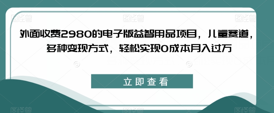 外面收费2980的电子版益智用品项目，儿童赛道，多种变现方式，轻松实现0成本月入过万【揭秘】-最全项目网