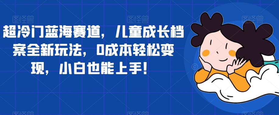 超冷门蓝海赛道，儿童成长档案全新玩法，0成本轻松变现，小白也能上手【揭秘】-最全项目网