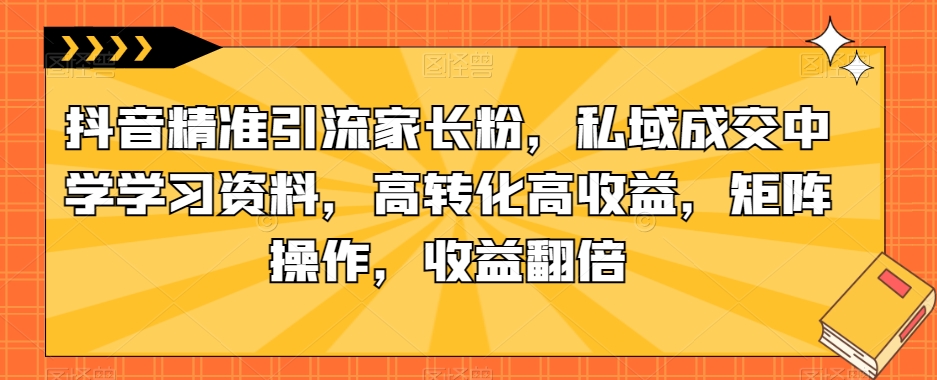 抖音精准引流家长粉，私域成交中学学习资料，高转化高收益，矩阵操作，收益翻倍【揭秘】-最全项目网