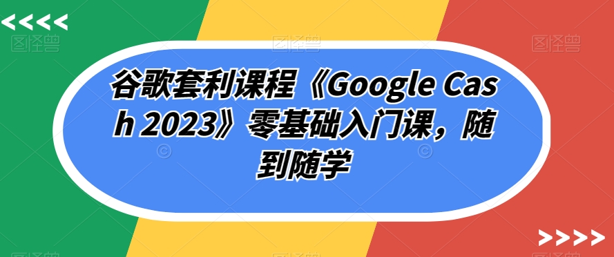 谷歌套利课程《Google Cash 2023》零基础入门课，随到随学-最全项目网