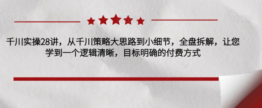 千川实操28讲，从千川策略大思路到小细节，全盘拆解，让您学到一个逻辑清晰，目标明确的付费方式-最全项目网