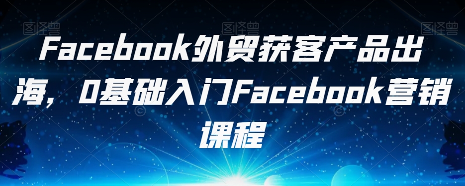 Facebook外贸获客产品出海，0基础入门Facebook营销课程-最全项目网