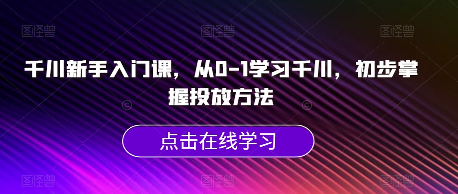千川新手入门课，从0-1学习千川，初步掌握投放方法-最全项目网