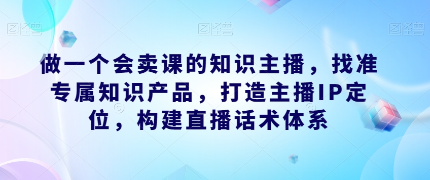 做一个会卖课的知识主播，找准专属知识产品，打造主播IP定位，构建直播话术体系-最全项目网