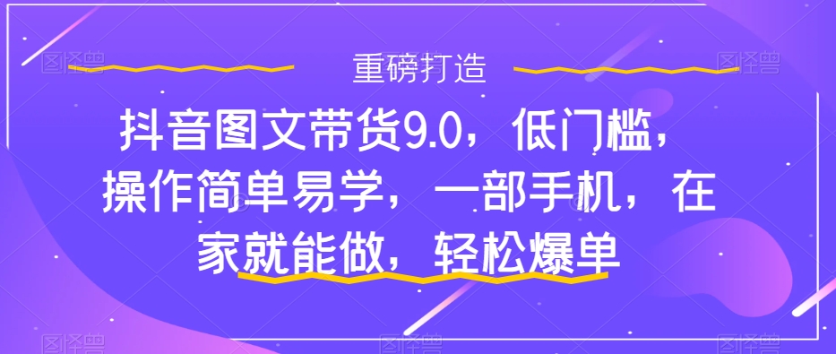 抖音图文带货9.0，低门槛，操作简单易学，一部手机，在家就能做，轻松爆单-最全项目网