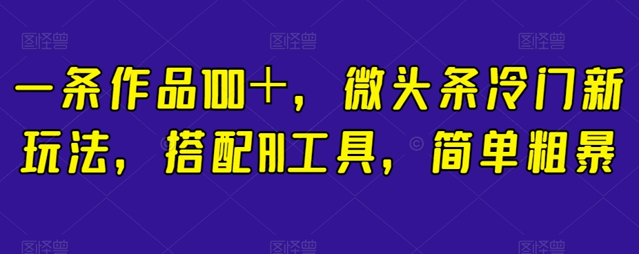 一条作品100＋，微头条冷门新玩法，搭配AI工具，简单粗暴【揭秘】-最全项目网