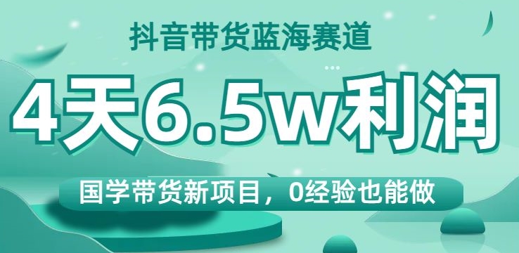 抖音带货蓝海赛道，国学带货新项目，0经验也能做，4天6.5w利润【揭秘】-最全项目网