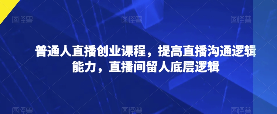 普通人直播创业课程，提高直播沟通逻辑能力，直播间留人底层逻辑-最全项目网