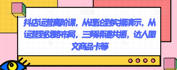 抖店运营高阶课，从理论到实操演示，从运营到战略布局，三频渠道共振，达人图文商品卡等-最全项目网