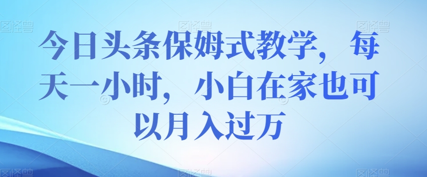 今日头条保姆式教学，每天一小时，小白在家也可以月入过万【揭秘】-最全项目网