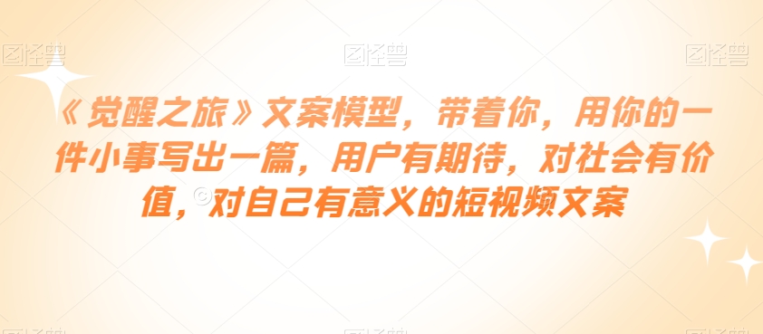 《觉醒之旅》文案模型，带着你，用你的一件小事写出一篇，用户有期待，对社会有价值，对自己有意义的短视频文案-最全项目网