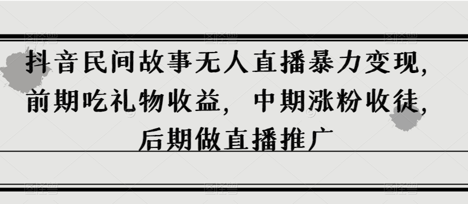 抖音民间故事无人直播暴力变现，前期吃礼物收益，中期涨粉收徒，后期做直播推广【揭秘】-最全项目网