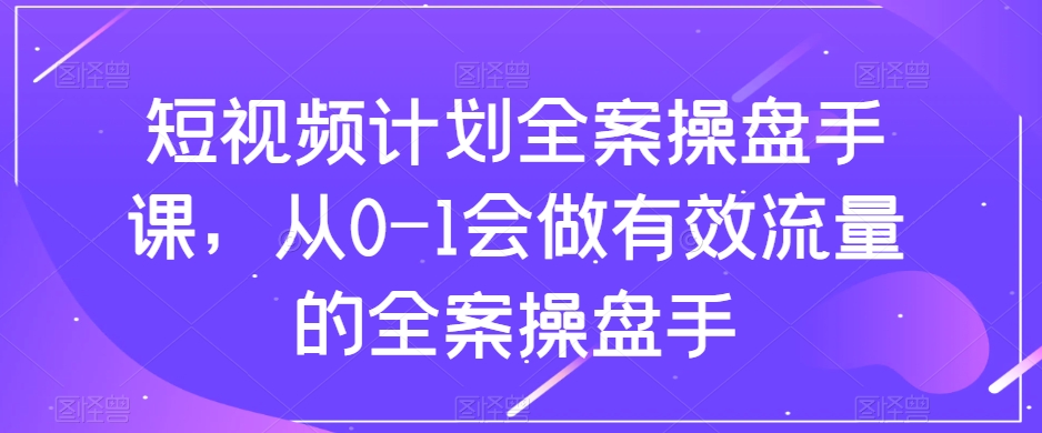 短视频计划全案操盘手课，从0-1会做有效流量的全案操盘手-最全项目网