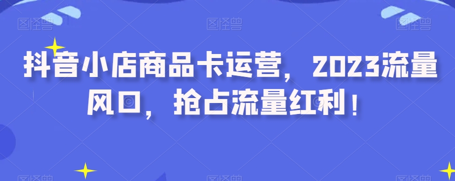 抖音小店商品卡运营，2023流量风口，抢占流量红利！-最全项目网