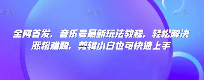全网首发，音乐号最新玩法教程，轻松解决涨粉难题，剪辑小白也可快速上手-最全项目网