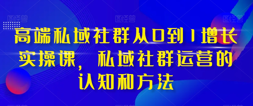 高端私域社群从0到1增长实操课，私域社群运营的认知和方法-最全项目网