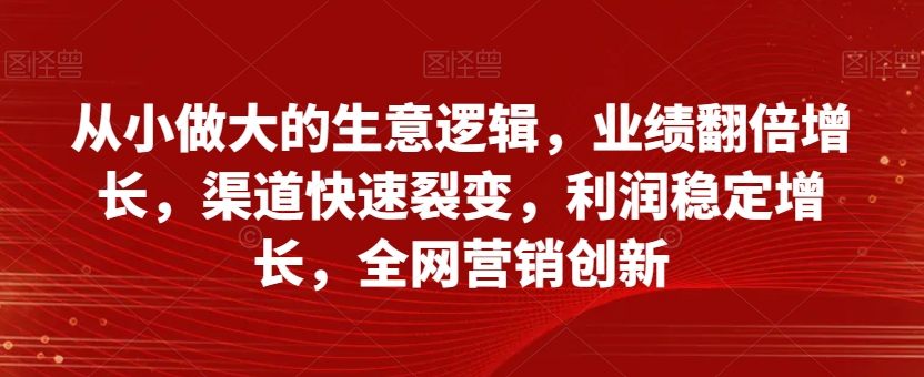 从小做大的生意逻辑，业绩翻倍增长，渠道快速裂变，利润稳定增长，全网营销创新-最全项目网