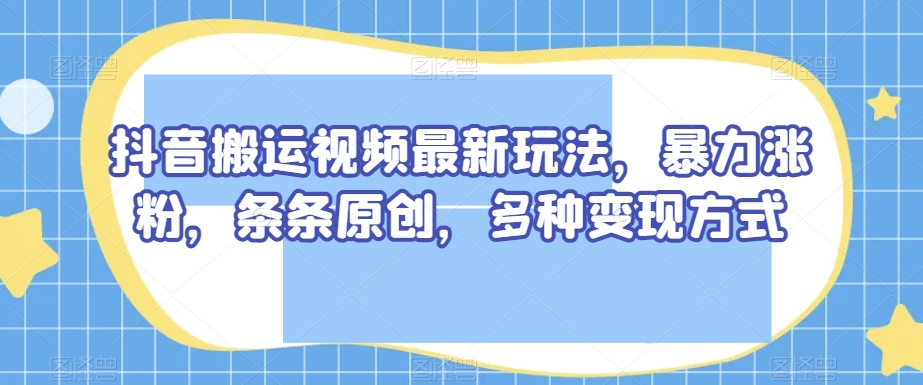 抖音搬运视频最新玩法，暴力涨粉，条条原创，多种变现方式【揭秘】-最全项目网