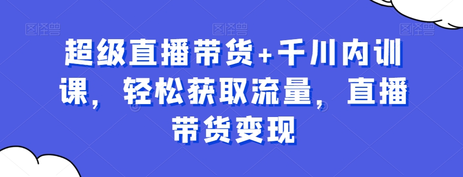 超级直播带货+千川内训课，轻松获取流量，直播带货变现-最全项目网