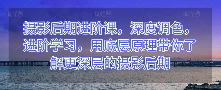 摄影后期进阶课，深度调色，进阶学习，用底层原理带你了解更深层的摄影后期-最全项目网