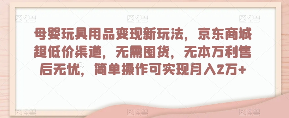 母婴玩具用品变现新玩法，京东商城超低价渠道，简单操作可实现月入2万+【揭秘】-最全项目网