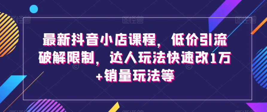 最新抖音小店课程，低价引流破解限制，达人玩法快速改1万+销量玩法等-最全项目网