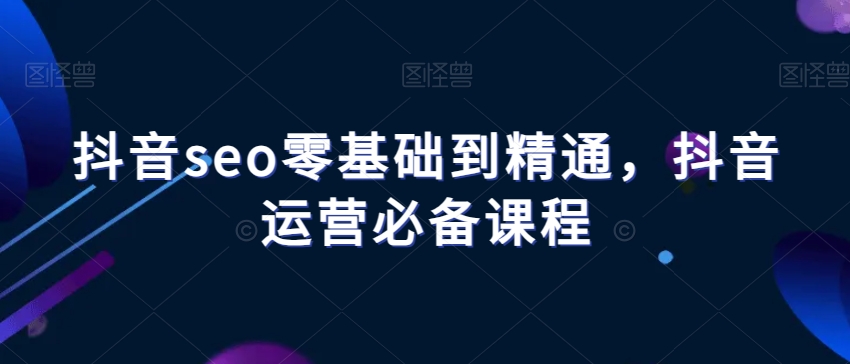 抖音seo零基础到精通，抖音运营必备课程-最全项目网