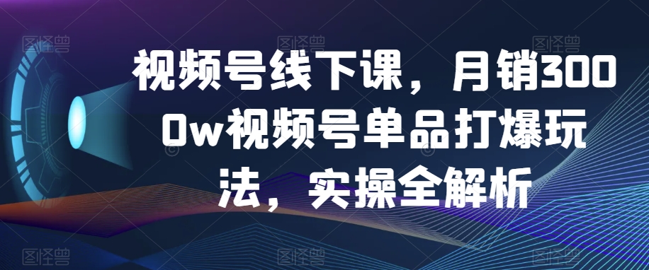 视频号线下课，月销3000w视频号单品打爆玩法，实操全解析-最全项目网