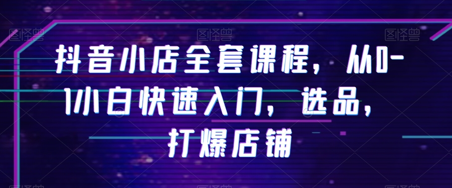 抖音小店全套课程，从0-1小白快速入门，选品，打爆店铺-最全项目网