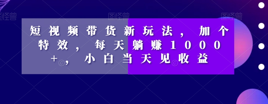 短视频带货新玩法，加个特效，每天躺赚1000+，小白当天见收益【揭秘】-最全项目网
