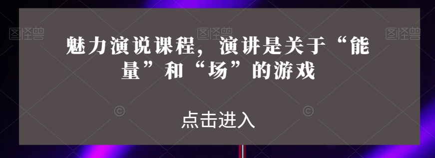 魅力演说课程，演讲是关于“能量”和“场”的游戏-最全项目网