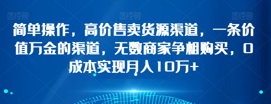 简单操作，高价售卖货源渠道，一条价值万金的渠道，无数商家争相购买，0成本实现月入10万+【揭秘】-最全项目网