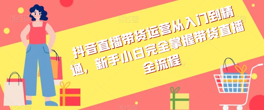 抖音直播带货运营从入门到精通，新手小白完全掌握带货直播全流程-最全项目网