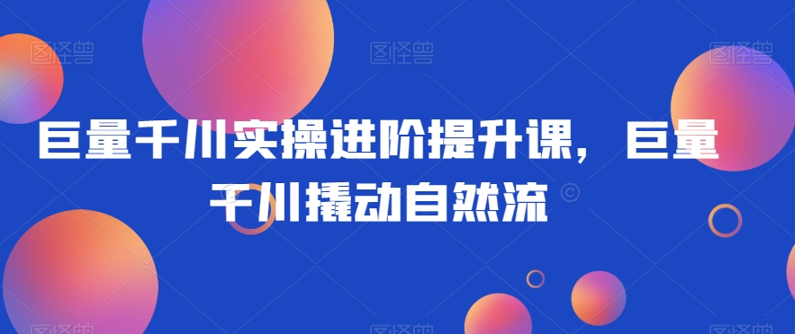 巨量千川实操进阶提升课，巨量干川撬动自然流-最全项目网