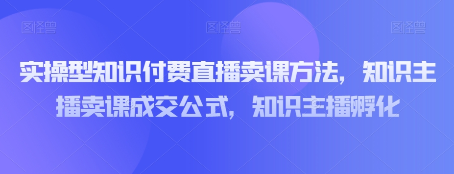 实操型知识付费直播卖课方法，知识主播卖课成交公式，知识主播孵化-最全项目网