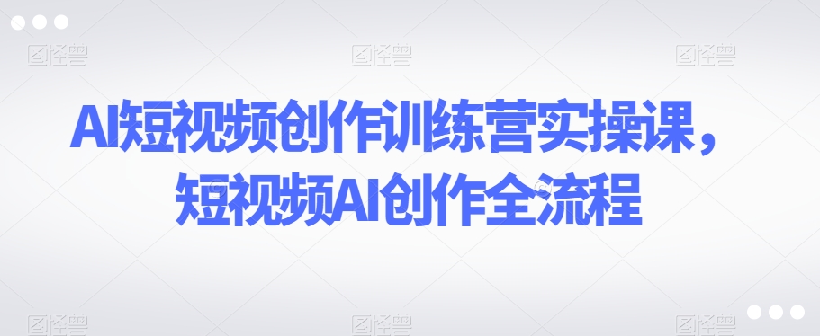 AI短视频创作训练营实操课，短视频AI创作全流程-最全项目网