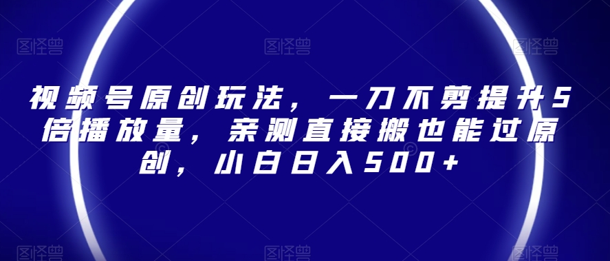 视频号原创玩法，一刀不剪提升5倍播放量，亲测直接搬也能过原创，小白日入500+【揭秘】-最全项目网