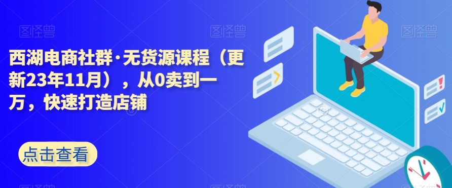 西湖电商社群·无货源课程（更新23年11月），从0卖到一万，快速打造店铺-最全项目网