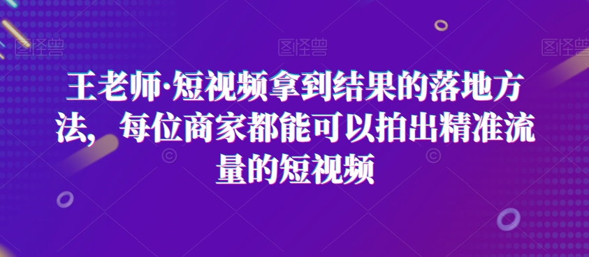 王老师·短视频拿到结果的落地方法，每位商家都能可以拍出精准流量的短视频-最全项目网