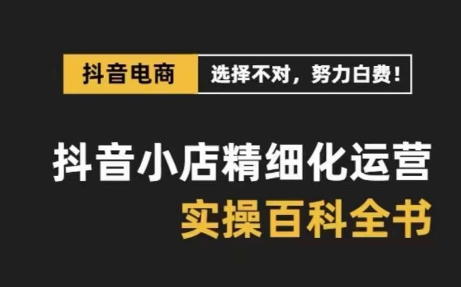 抖音小店精细化运营百科全书，保姆级运营实操讲解-最全项目网