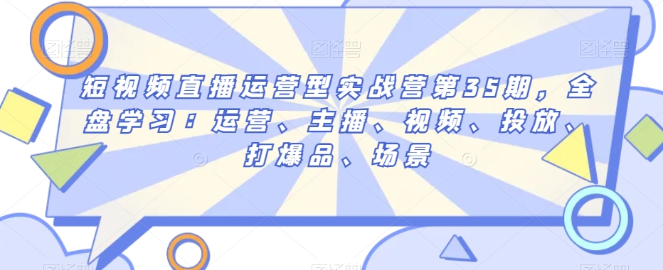 短视频直播运营型实战营第35期，全盘学习：运营、主播、视频、投放、打爆品、场景-最全项目网