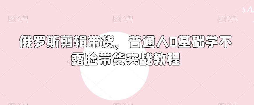 俄罗斯产品剪辑带货，普通人0基础学不露脸带货实战教程-最全项目网