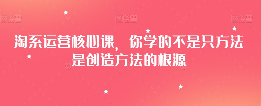 淘系运营核心课，你学的不是只方法是创造方法的根源-最全项目网