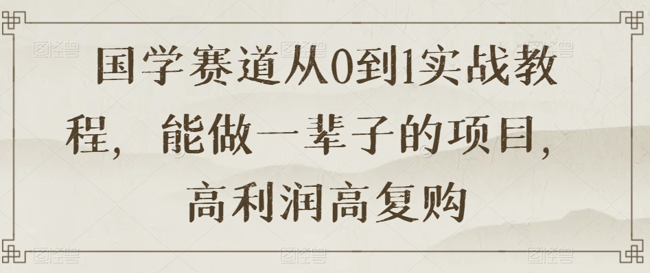 国学赛道从0到1实战教程，能做一辈子的项目，高利润高复购-最全项目网