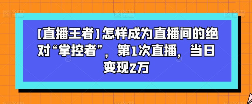 【直播王者】怎样成为直播间的绝对“掌控者”，第1次直播，当日变现2万-最全项目网