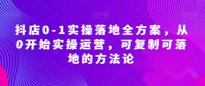 抖店0-1实操落地全方案，从0开始实操运营，可复制可落地的方法论-最全项目网