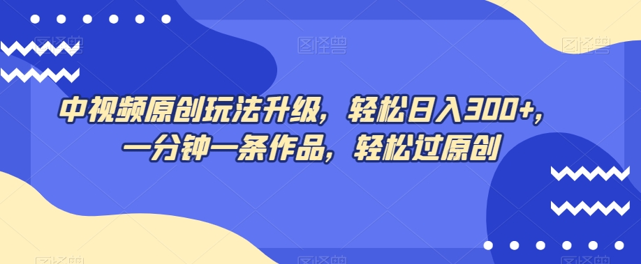 中视频原创玩法升级，轻松日入300+，一分钟一条作品，轻松过原创【揭秘】-最全项目网