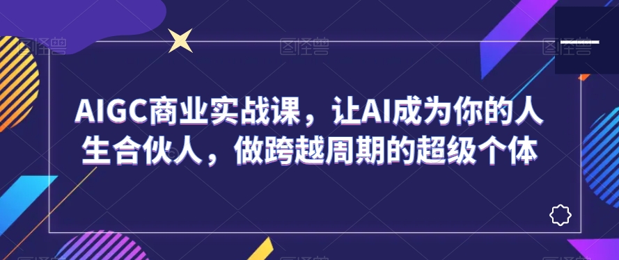 AIGC商业实战课，让AI成为你的人生合伙人，做跨越周期的超级个体-最全项目网