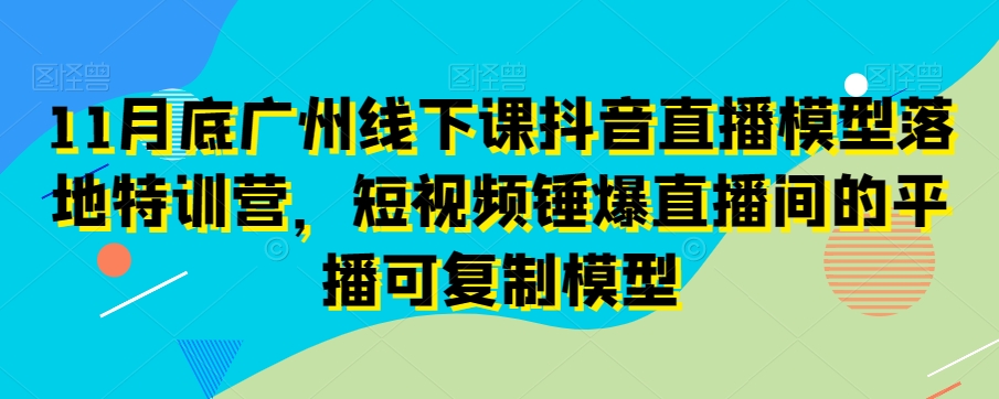 11月底广州线下课抖音直播模型落地特训营，短视频锤爆直播间的平播可复制模型-最全项目网